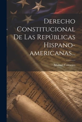 Derecho Constitucional De Las Repúblicas Hispano-americanas... by Colmeiro, Manuel