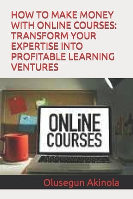 How to Make Money with Online Courses: Transform Your Expertise Into Profitable Learning Ventures by Akinola, Olusegun