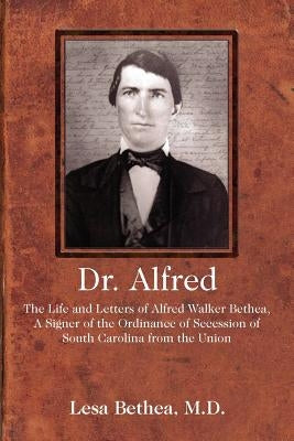 Dr. Alfred: The Life and Letters of Alfred Walker Bethea, a Signer of the Ordinance of Secession of South Carolina from the Union by Bethea, Lesa