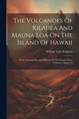 The Volcanoes Of Kilauea And Mauna Loa On The Island Of Hawaii: Their Variously Recorded History To The Present Time, Volume 2, Issues 1-4 by Brigham, William Tufts