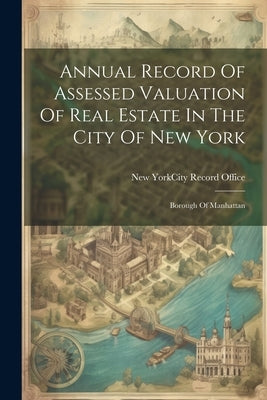 Annual Record Of Assessed Valuation Of Real Estate In The City Of New York: Borough Of Manhattan by New York (N Y ) City Record Office