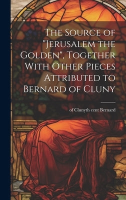 The Source of "Jerusalem the Golden", Together With Other Pieces Attributed to Bernard of Cluny by Bernard, Of Cluny 12th Cent