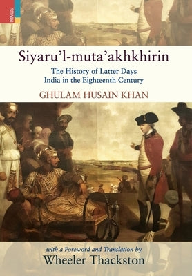 Siyaru'l-muta'akhkhirin: The History of Latter Days India in the Eighteenth Century by Thackston, Wheeler