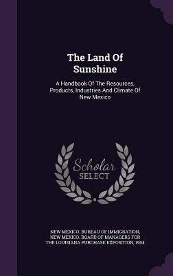 The Land Of Sunshine: A Handbook Of The Resources, Products, Industries And Climate Of New Mexico by New Mexico Bureau of Immigration