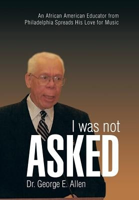 I Was Not Asked: An African American Educator from Philadelphia Spreads His Love for Music by Allen, George E.