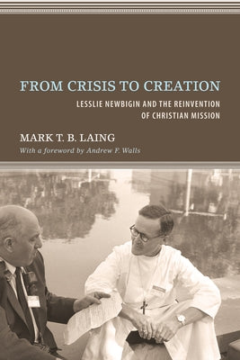From Crisis to Creation: Lesslie Newbigin and the Reinvention of Christian Mission by Laing, Mark T. B.