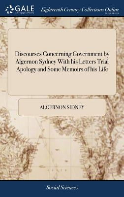 Discourses Concerning Government by Algernon Sydney With his Letters Trial Apology and Some Memoirs of his Life by Sidney, Algernon