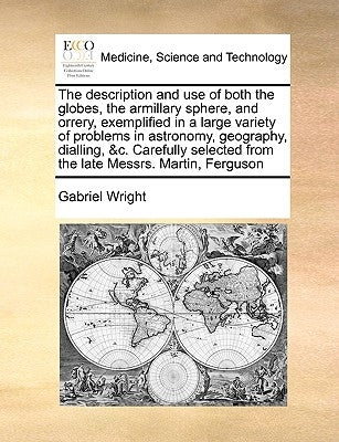 The Description and Use of Both the Globes, the Armillary Sphere, and Orrery, Exemplified in a Large Variety of Problems in Astronomy, Geography, Dial by Wright, Gabriel