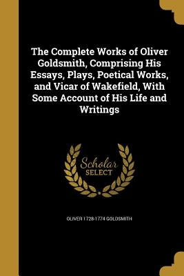 The Complete Works of Oliver Goldsmith, Comprising His Essays, Plays, Poetical Works, and Vicar of Wakefield, With Some Account of His Life and Writin by Goldsmith, Oliver 1728-1774