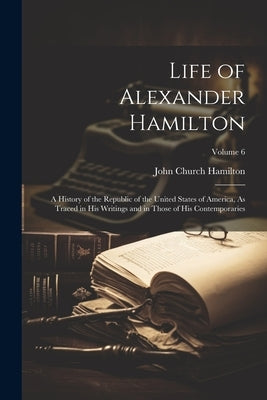 Life of Alexander Hamilton: A History of the Republic of the United States of America, As Traced in His Writings and in Those of His Contemporarie by Hamilton, John Church