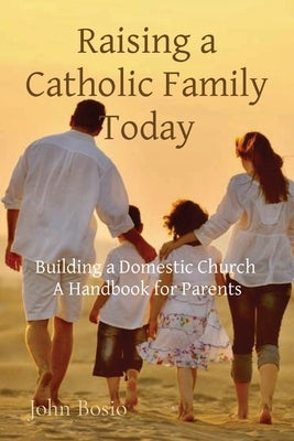 Raising a Catholic Family Today: Building a Domestic Church A Handbook for Parents by Bosio, John