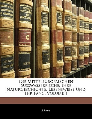 Die Mitteleuropaischen Susswasserfische: Ihre Naturgeschichte, Lebensweise Und Ihr Fang, Volume 1 by Bade, E.