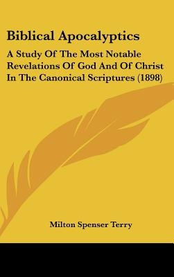 Biblical Apocalyptics: A Study Of The Most Notable Revelations Of God And Of Christ In The Canonical Scriptures (1898) by Terry, Milton Spenser