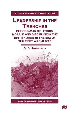 Leadership in the Trenches: Officer-Man Relations, Morale and Discipline in the British Army in the Era of the First World War by Sheffield, G.