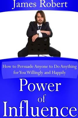 Power of Influence: How to Persuade Anyone to Do Anything for You Willingly and Happily by Robert, James