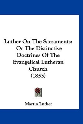 Luther On The Sacraments: Or The Distinctive Doctrines Of The Evangelical Lutheran Church (1853) by Luther, Martin