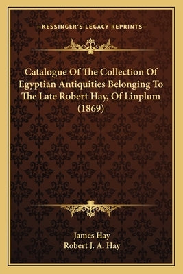 Catalogue Of The Collection Of Egyptian Antiquities Belonging To The Late Robert Hay, Of Linplum (1869) by Hay, James