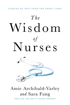 The Wisdom of Nurses: Stories of Grit from the Front Lines by Archibald-Varley, Amie