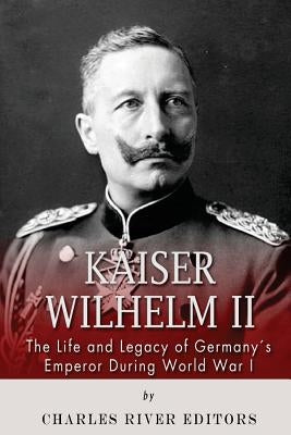 Kaiser Wilhelm II: The Life and Legacy of Germany's Emperor during World War I by Charles River