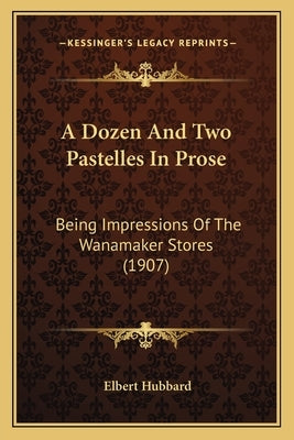 A Dozen And Two Pastelles In Prose: Being Impressions Of The Wanamaker Stores (1907) by Hubbard, Elbert