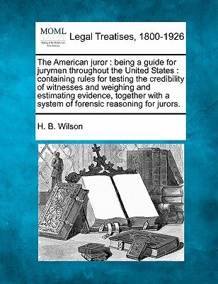 The American Juror: Being a Guide for Jurymen Throughout the United States: Containing Rules for Testing the Credibility of Witnesses and by Wilson, H. B.