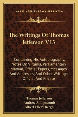 The Writings Of Thomas Jefferson V13: Containing His Autobiography, Notes On Virginia, Parliamentary Manual, Official Papers, Messages And Addresses, by Jefferson, Thomas