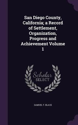 San Diego County, California; a Record of Settlement, Organization, Progress and Achievement Volume 1 by Black, Samuel T.