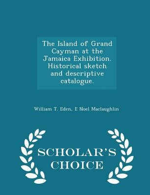 The Island of Grand Cayman at the Jamaica Exhibition. Historical Sketch and Descriptive Catalogue. - Scholar's Choice Edition by Eden, William T.