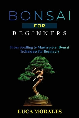 Bonsai for Beginners: From Seedling to Masterpiece: Bonsai Techniques for Beginners by Morales, Luca