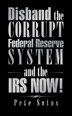 Disband the Corrupt Federal Reserve System and the IRS NOW! by Sotos, Pete
