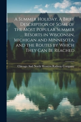 A Summer Holiday. A Brief Description of Some of the Most Popular Summer Resorts in Wisconsin, Michigan and Minnesota, and the Routes by Which They ca by Chicago and North Western Railway Com