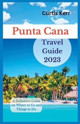 Punta Cana Travel Guide 2023: A Definitive Guide on Where to Go and Things to Do by Kerr, Curtis