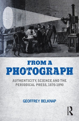 From a Photograph: Authenticity, Science and the Periodical Press, 1870-1890 by Belknap, Geoffrey