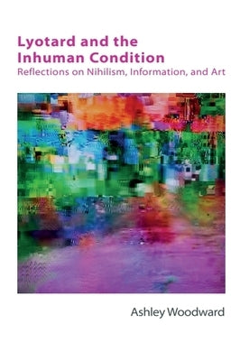 Lyotard and the Inhuman Condition: Reflections on Nihilism, Information and Art by Woodward, Ashley