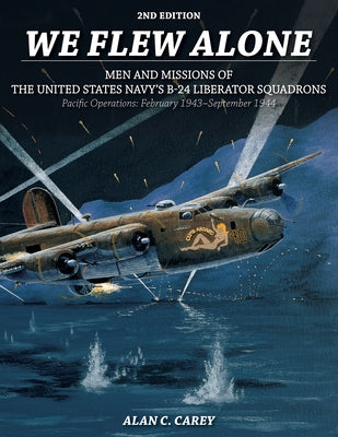 We Flew Alone 2nd Edition: Men and Missions of the United States Navy's B-24 Liberator Squadrons Pacific Operations: February 1943-September 1944 by Carey, Alan C.