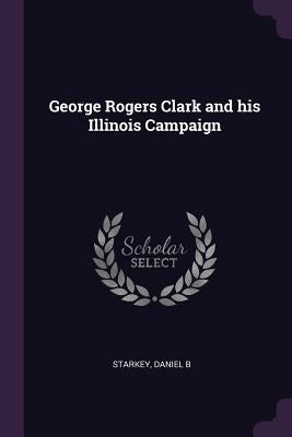 George Rogers Clark and his Illinois Campaign by Starkey, Daniel B.
