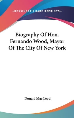 Biography Of Hon. Fernando Wood, Mayor Of The City Of New York by Mac Leod, Donald