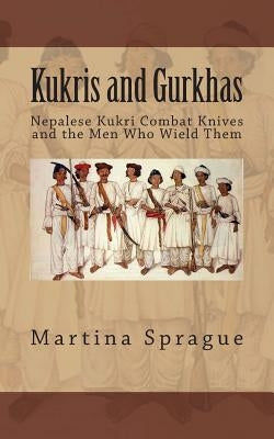 Kukris and Gurkhas: Nepalese Kukri Combat Knives and the Men Who Wield Them by Sprague, Martina