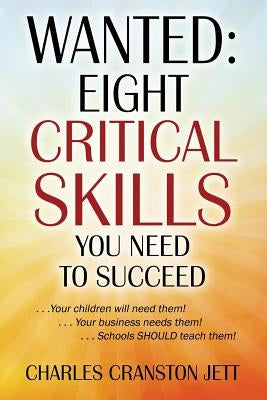 Wanted: Eight Critical Skills You Need To Succeed. . . Your children will need them!. . . Your business needs them!. . . Schools SHOULD teach them! by Jett, Charles Cranston