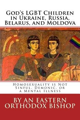 God's Lgbt Children in Ukraine, Russia, Belarus, and Moldova: Homosexuality Is Not Sinful, Demonic, or a Mental Illness by Bishop, An Eastern Orthodox