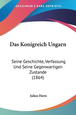Das Konigreich Ungarn: Seine Geschichte, Verfassung Und Seine Gegenwartigen Zustande (1864) by Horn, Julius