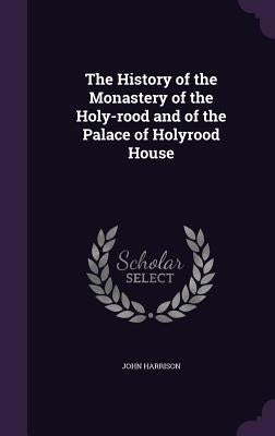 The History of the Monastery of the Holy-rood and of the Palace of Holyrood House by Harrison, John