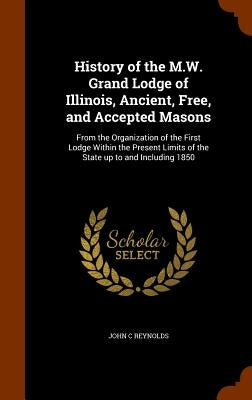 History of the M.W. Grand Lodge of Illinois, Ancient, Free, and Accepted Masons: From the Organization of the First Lodge Within the Present Limits of by Reynolds, John C.