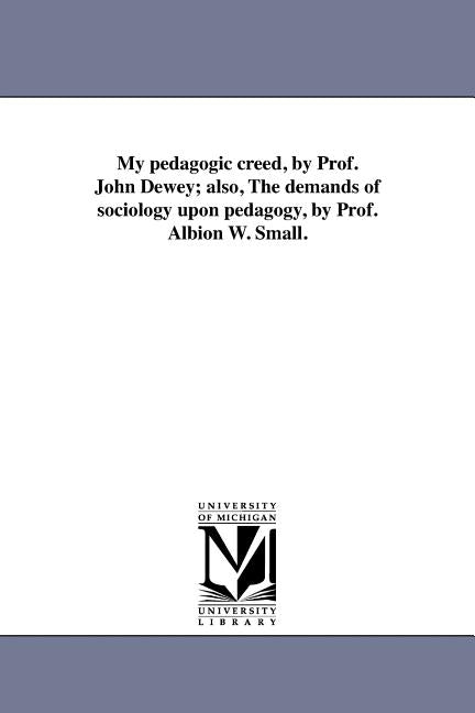 My Pedagogic Creed, by Prof. John Dewey; Also, the Demands of Sociology Upon Pedagogy, by Prof. Albion W. Small. by Dewey, John