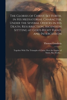 The Glories of Christ, Set Forth, in His Mediatorial Character, Under the Several Offices in His Death, Resurrection, Ascension Sittting at God's Righ by Goodwin, Thomas 1600-1680