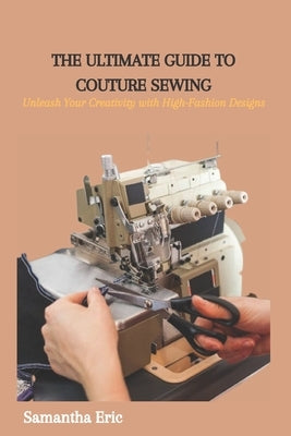 The Ultimate Guide to Couture Sewing: Unleash Your Creativity with High-Fashion Designs by Eric, Samantha