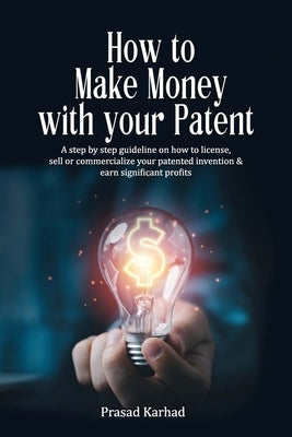 How to make money with your patent: A step by step guideline on how license, sell or commercialize your patented invention and earn significant profit by Karhad, Prasad