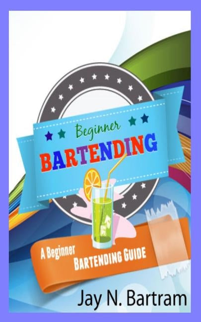 Beginner Bartending: A Beginner Bartending Guide by Bartram, Jay N.