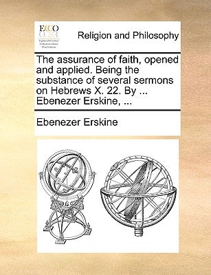 The Assurance of Faith, Opened and Applied. Being the Substance of Several Sermons on Hebrews X. 22. by ... Ebenezer Erskine, ... by Erskine, Ebenezer