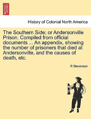 The Southern Side; or Andersonville Prison. Compiled from official documents ... An appendix, showing the number of prisoners that died at Andersonvil by Stevenson, R.